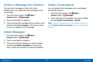 Page 113105
Applications Message+
Protect a Message from Deletion
You can lock a message so that it will not be 
deleted even if you delete the other messages in the 
conversation.
1. From the Home screen, tap  Apps > 
Verizon folder >  Message+.
2. Tap a conversation to display it.
3. Touch and hold the message that you want to lock, 
and then tap Lock message on the pop-up menu. 
A lock icon displays on the message.
Delete Messages
1. From the Home screen, tap  Apps > 
Verizon folder >  Message+.
2. Tap a...