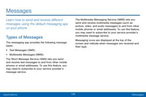 Page 114106
ApplicationsMessages
Messages
Learn how to send and receive different 
messages using the default messaging app 
on your phone.
Types of Messages
The messaging app provides the following message 
types:
• Text Messages (SMS)
• Multimedia Messages (MMS) 
The Short Message Service (SMS) lets you send 
and receive text messages to and from other mobile 
phones or email addresses. To use this feature, you 
may need to subscribe to your service provider’s 
message service. The Multimedia Messaging Service...