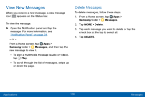 Page 116108
Applications Messages
View New Messages
When you receive a new message, a new message 
icon  appears on the Status bar.
To view the message:
 ► Open the Notification panel and tap the 
message. For more information, see 
“Notification Panel” on page 34 .
– or –
From a Home screen, tap 
 Apps > 
Samsung folder >  Messages , and then tap the 
new message to view it.
• To play a multimedia message (audio or video) , 
tap  Play .
• To scroll through the list of messages, swipe up 
or down the page....