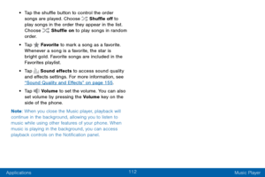 Page 120112
Applications Music Player
• Tap the shuffle button to control the order 
songs are played. Choose  Shuffle off to 
play songs in the order they appear in the list. 
Choose 
 Shuffle on to play songs in random 
order.
• Tap  Favorite  to mark a song as a favorite. 
Whenever a song is a favorite, the star is 
bright gold. Favorite songs are included in the 
Favorites playlist.
• Tap  Sound effects to access sound quality 
and effects settings. For more information, see 
“Sound Quality and Effects” on...