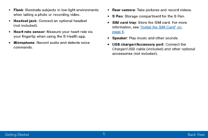 Page 135
Getting Started Back View
• Flash: Illuminate subjects in low-light environments 
when taking a photo or recording video.
• Headset jack: Connect an optional headset 
(not included) .
• Heart rate sensor: Measure your heart rate via 
your fingertip when using the S Health app.
• Microphone: Record audio and detects voice 
commands.
• Rear camera: Take pictures and record videos. 
• S Pen: Storage compartment for the S Pen.
• SIM card tray: Store the SIM card. For more 
information, see “Install the SIM...