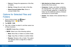 Page 123115
Applications My Files
 -View as: Change the appearance of the files 
or folders.
 -Sort by: Change the sort order of the files.
 -Show/Conceal hidden files: Show or 
conceal hidden files.
Options for Selected Files and 
Folders
1. From a Home screen, tap  Apps > 
Samsung folder >  My Files.
2. Tap MORE > Edit.
3. Tap a file or folder to select it, and then select one 
of these functions:
• DELETE: Delete files or folders.
• MORE: Select one of the following options:
 -Move : Move files or folders to...