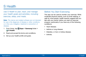 Page 124116
ApplicationsS Health
Use S Health to plan, track, and manage 
your health goals and activities, including 
exercise, sleep, and meals.
Note : This device and related software are not intended 
for use in the diagnosis of disease or other conditions, 
or in the cure, mitigation, treatment or prevention of 
disease.
1. From Home, tap  Apps > Samsung folder >  S Health.
2. Read and accept the terms and conditions.
3. Set up your health profile and goals.
Before You Start Exercising
This app can be used...