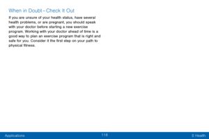 Page 126118
Applications S Health
When in Doubt – C heck It Out
If you are unsure of your health status, have several 
health problems, or are pregnant, you should speak 
with your doctor before starting a new exercise 
program. Working with your doctor ahead of time is a 
good way to plan an exercise program that is right and 
safe for you. Consider it the first step on your path to 
physical fitness.  