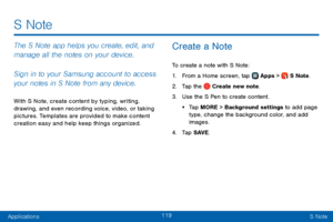 Page 127119
ApplicationsS Note
S Note
The S Note app helps you create, edit, and 
manage all the notes on your device.
Sign in to your Samsung account to access 
your notes in S Note from any device.
With S Note, create content by typing, writing, 
drawing, and even recording voice, video, or taking 
pictures. Templates are provided to make content 
creation easy and help keep things organized.
Create a Note
To create a note with S Note:
1. From a Home screen, tap  Apps >  S Note.
2. Tap the  Create new note.
3....