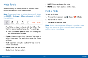 Page 128120
Applications S Note
Note Tools
When creating or editing a note in S Note, some 
helpful modes and tools are provided.
Note: To use your finger to write and draw on S Notes, 
tap MORE > Settings  > S Pen only mode to disable 
this restriction.
• Pen : Write or draw freehand with the S Pen. Tap 
the Pen icon once to change the Pen settings.
• Ta p  Favorite pens to save pen settings at 
the bottom of the screen.
• Eraser: Erase content from the note. Tap once to 
select the eraser. Tap again to change...