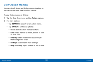 Page 129121
Applications S Note
View Action Memos
You can view S Notes and Action memos together, or 
you can narrow your view to Action memos.
To view Action memos in S Note:
1. Tap the drop-down menu and tap Action memos.
2. For more options:
• Tap SEARCH to search for an Action memo.
• Tap MORE for additional options:
 -Share: Select Action memos to share.
 -Edit: Select memos to delete, export, or save 
as an S Note.
 -Filter by color: Sort memos according to 
their background color.
 -Settings: Customize S...