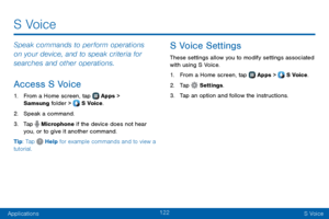 Page 130122
ApplicationsS Voice
Speak commands to perform operations 
on your device, and to speak criteria for 
searches and other operations.
Access S Voice
1. From a Home screen, tap  Apps > 
Samsung folder >  S Voice.
2. Speak a command.
3. Tap  Microphone if the device does not hear 
you, or to give it another command.
Tip: Tap 
 Help for example commands and to view a 
tutorial.
S Voice Settings
These settings allow you to modify settings associated 
with using S Voice.
1. From a Home screen, tap  Apps >...