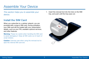 Page 146
Getting StartedAssemble Your Device
Assemble Your Device
This section helps you to assemble your 
device.
Install the SIM Card
When you subscribe to a cellular network, you are 
provided with a plug-in SIM card. During activation, 
your SIM card will be loaded with your subscription 
details, such as your PIN, available optional services, 
and other features.
Warning: Please be careful when handling the SIM card 
to avoid damaging it. Keep all SIM cards out of reach of 
small children.
Caution:...