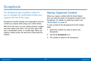 Page 131123
ApplicationsScrapbook
Scrapbook
The Scrapbook app provides a place for 
you to manage the multimedia content you 
capture with the S Pen tools. 
Scrapbook provides storage and organization tools for 
content you capture while using your mobile device. 
With the S Pen tools, you can capture articles, images, 
and even videos and music. You can then add a title, 
text, a handwritten memo, or content tags. When you 
capture content online, the web link is saved with the 
content.
Saving Captured...