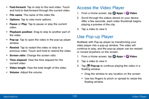 Page 134126
Applications Video Player
• Fast-forward: Tap to skip to the next video. Touch 
and hold to fast-forward through the current video.
• File name: The name of the video file.
• Options: Tap to view more options.
• Pause or Play: Tap to pause or play the current 
video.
• Playback position: Drag to skip to another part of 
the video.
• Pop-up: Tap to open the video in the pop-up player 
window.
• Rewind: Tap to restart the video or skip to a 
previous video. Touch and hold to rewind the video.
• Screen...