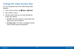 Page 135127
Applications Video Player
Change the Video Screen Size
You can change the size of the video during video 
playback.
1. From a Home screen, tap  Apps >  Video.
2. Tap a video to view it.
3. Tap the screen ratio icon to cycle through the 
screen size options:
•  Full: The entire screen is used, which may 
cause some minor distortion.
•  Keep ratio: The video is enlarged to fit the 
screen without becoming distorted.  