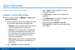 Page 136128
ApplicationsVoice Recorder
Voice Recorder
Record voice memos and notes.
Create a Voice Recording
 ► From a Home screen, tap  Apps > Tools folder >  Voice Recorder.
• Tap the drop-down menu in the upper left corner 
to choose the appropriate recording mode:
 -Standard: This recording mode picks up any 
sounds detected by the microphones.
 -Interview: The top and bottom microphones 
are used for two-directional recording. The 
top and bottom of the device pick up equal 
amounts of sound. Microphones...