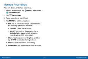 Page 137129
Applications Voice Recorder
Manage Recordings
Play, edit, delete, and share recordings.
1. From a Home screen, tap  Apps > Tools folder >  Voice Recorder.
2. Tap  Recordings.
3. Tap a recording to play it back.
4. Tap MORE for additional options:
• Edit: Tap to select recordings. Once selected, 
the following options are available:
 -DELETE: Delete the recording.
 -MORE: Tap to either Rename the file or 
Write to Voice Label (which writes the 
recording to an NFC voice label) .
• Share: Tap to select...