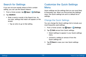 Page 140132
Settings How to Use Settings
Search for Settings
If you are not sure exactly where to find a certain 
setting, you can use the Search feature.
1. From a Home screen, tap  Apps >  Settings.
2. Tap SEARCH.
• Enter a word or words in the Search box. As 
you type, settings that match will appear on the 
screen.
 -Tap an entry to go to that setting.
Customize the Quick Settings 
Menu
Quick settings are the settings that you are most likely 
to frequently use. When you first access the Settings 
menu, the...