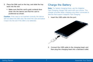 Page 157
Getting Started Assemble Your Device
2. Place the SIM card on the tray, and slide the tray 
back into the slot.
• Make sure that the card’s gold contacts face 
down into the device and that the card is 
positioned as shown. 
Caution: If the card is not inserted correctly, the device 
will not detect the SIM card. Re-orient the card and place 
it back into the slot if the SIM is not detected.
Charge the Battery
Note : For fastest charging times, use the Adaptive 
Fast Charging charger that came with...