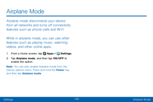 Page 141133
SettingsAirplane Mode
Airplane mode disconnects your device 
from all networks and turns off connectivity 
features such as phone calls and Wi‑Fi.
While in airplane mode, you can use other 
features such as playing music, watching 
videos, and other online apps.
1. From a Home screen, tap  Apps >  Settings .
2. Tap Airplane mode, and then tap ON/OFF to 
enable the option.
Note : You can also enable Airplane mode from the 
Device options menu. Press and hold the Power  key, 
and then tap Airplane...