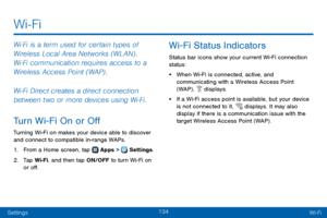 Page 142134
SettingsWi-Fi
Wi‑Fi is a term used for certain types of 
Wireless Local Area Networks (WLAN) . 
Wi‑Fi communication requires access to a 
Wireless Access Point (WAP) .
Wi‑Fi Direct creates a direct connection 
between two or more devices using Wi‑Fi. 
Turn Wi-Fi On or Off
Turning Wi-Fi on makes your device able to discover 
and connect to compatible in-range WAPs.
1. From a Home screen, tap  Apps >  Settings .
2. Tap Wi-Fi, and then tap ON/OFF to turn Wi-Fi on 
or off.
Wi-Fi Status Indicators
Status...