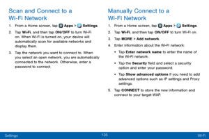 Page 143135
Settings Wi-Fi
Scan and Connect to a 
Wi-Fi Network
1. From a Home screen, tap  Apps >  Settings.
2. Tap Wi-Fi, and then tap ON/OFF to turn Wi-Fi 
on. When Wi-Fi is turned on, your device will 
automatically scan for available networks and 
display them.
3. Tap the network you want to connect to. When 
you select an open network, you are automatically 
connected to the network. Otherwise, enter a 
password to connect.
Manually Connect to a 
Wi-Fi Network
1. From a Home screen, tap  Apps >  Settings....