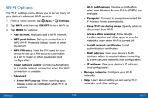 Page 144136
Settings Wi-Fi
Wi-Fi Options
The Wi-Fi settings menu allows you to set up many of 
your device’s advanced Wi-Fi services.
1. From a Home screen, tap  Apps >  Settings.
2. Tap Wi-Fi, and then tap ON/OFF to turn Wi-Fi on.
3. Tap MORE for options:
• Add network: Manually add a Wi-Fi network.
• WPS push button: Set up a connection to a 
WPS (Wi-Fi Protected Setup) router or other 
equipment.
• WPS PIN entry: View the PIN used by your 
device to set up a PIN-secured connection 
to a Wi-Fi router or other...