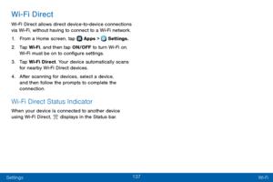 Page 145137
Settings Wi-Fi
Wi-Fi Direct
Wi-Fi Direct allows direct device-to-device connections via Wi-Fi, without having to connect to a Wi-Fi network.
1. From a Home screen, tap  Apps >  Settings.
2. Tap Wi-Fi, and then tap ON/OFF to turn Wi-Fi on. 
Wi-Fi must be on to configure settings.
3. Tap Wi-Fi Direct. Your device automatically scans 
for nearby Wi-Fi Direct devices.
4. After scanning for devices, select a device, 
and then follow the prompts to complete the 
connection.
Wi-Fi Direct Status Indicator...