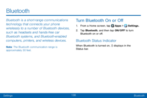 Page 146138
SettingsBluetooth
Bluetooth
Bluetooth is a short‑ range communications 
technology that connects your phone 
wirelessly to a number of Bluetooth devices, 
such as headsets and hands‑fr ee car 
Bluetooth systems, and Bluetooth‑enabled 
computers, printers, and wireless devices. 
Note: The Bluetooth communication range is 
approximately 30 feet.
Turn Bluetooth On or Off
1. From a Home screen, tap  Apps >  Settings.
2. Tap Bluetooth, and then tap ON/OFF to turn 
Bluetooth on or off.
Bluetooth Status...