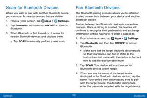 Page 147139
Settings Bluetooth
Scan for Bluetooth Devices
When you want to pair with another Bluetooth device, 
you can scan for nearby devices that are visible.
1. From a Home screen, tap  Apps >  Settings.
2. Tap Bluetooth, and then tap ON/OFF to turn on 
Bluetooth.
3. When Bluetooth is first turned on, it scans for 
nearby Bluetooth devices and displays them.
• Tap SCAN to manually perform a new scan.
Pair Bluetooth Devices
The Bluetooth pairing process allows you to establish 
trusted connections between...