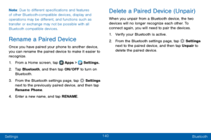 Page 148140
Settings Bluetooth
Note
: Due to different specifications and features 
of other Bluetooth-compatible devices, display and 
operations may be different, and functions such as 
transfer or exchange may not be possible with all 
Bluetooth compatible devices.
Rename a Paired Device
Once you have paired your phone to another device, 
you can rename the paired device to make it easier to 
recognize.
1. From a Home screen, tap  Apps >  Settings.
2. Tap Bluetooth, and then tap ON/OFF to turn on 
Bluetooth....