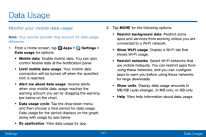 Page 149141
SettingsData Usage
Data Usage
Monitor your mobile data usage.
Note : Your service provider may account for data usage 
differently.
1. From a Home screen, tap  Apps >  Settings > 
Data usage for options:
• Mobile data: Enable mobile data. You can also 
control Mobile data at the Notification panel.
• Limit mobile data usage: Your mobile data 
connection will be turned off when the specified 
limit is reached.
• Alert me about data usage: receive alerts 
when your mobile data usage reaches the...