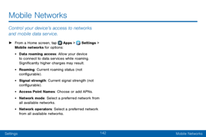 Page 150142
SettingsMobile Networks
Mobile Networks
Control your device’s access to networks 
and mobile data service.
 ► From a Home screen, tap  Apps >  Settings > 
Mobile networks for options: 
• Data roaming access: Allow your device 
to connect to data services while roaming. 
Significantly higher charges may result.
• Roaming: Current roaming status (not 
configurable) .
• Signal strength: Current signal strength (not 
configurable) .
• Access Point Names: Choose or add APNs.
• Network mode: Select a...