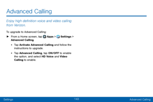 Page 151143
SettingsAdvanced Calling
Enjoy high definition voice and video calling 
from Verizon.
To upgrade to Advanced Calling:
 ► From a Home screen, tap  Apps >  Settings  > 
Advanced Calling.
• Tap Activate Advanced Calling and follow the 
instructions to upgrade.
• Tap Advanced Calling, tap ON/OFF to enable 
the option, and select HD Voice and Video 
Calling to enable.
Advanced Calling   