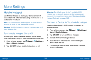 Page 152144
SettingsMore Settings
Mobile Hotspot
Use Mobile Hotspot to share your device’s Internet 
connection with other devices using your device as a 
portable Wi-Fi hotspot.
Note : You must have a tethering plan on your service 
account in order to use the Mobile Hotspot.
Warning: Mobile Hotspot consumes battery power and 
uses data service. 
Turn Mobile Hotspot On or Off
Activate your device’s Mobile Hotspot app to allow 
other devices to use your device’s Internet connection.
1. From a Home screen, tap...