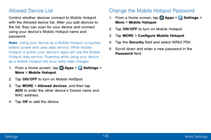 Page 153145
Settings More Settings
Allowed Device List
Control whether devices connect to Mobile Hotspot 
with the Allowed device list. After you add devices to 
the list, they can scan for your device and connect 
using your device’s Mobile Hotspot name and 
password.
Note: Using your device as a Mobile Hotspot consumes 
battery power and uses data service. While Mobile 
Hotspot is active, your device’s apps will use the Mobile 
Hotspot data service. Roaming while using your device 
as a Mobile Hotspot will...