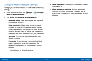 Page 154146
Settings More Settings
Configure Mobile Hotspot Settings
Manage your Mobile Hotspot security and connecting 
settings.
1. From a Home screen, tap  Apps >  Settings > 
More > Mobile Hotspot.
2. Tap MORE > Configure Mobile Hotspot:
• Network name: View and change the name of 
your Mobile Hotspot.
• Hide my device: Make your Mobile Hotspot 
invisible to other Wi-Fi devices during a scan. 
Other devices can still connect to your Mobile 
Hotspot, but will have to set up the connection 
manually with your...