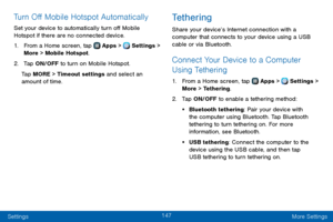Page 155147
Settings More Settings
Turn Off Mobile Hotspot Automatically
Set your device to automatically turn off Mobile 
Hotspot if there are no connected device.
1. From a Home screen, tap  Apps >  Settings > 
More > Mobile Hotspot.
2. Tap ON/OFF to turn on Mobile Hotspot.
Tap MORE > Timeout settings and select an 
amount of time.
Tethering
Share your device’s Internet connection with a 
computer that connects to your device using a USB 
cable or via Bluetooth.
Connect Your Device to a Computer 
Using...