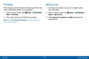 Page 156148
Settings More Settings
Printing
Print images and documents to Samsung printers and 
other compatible printers (not included) .
1. From a Home screen, tap  Apps >  Settings > 
More > Printing.
2. Tap a print service and follow the prompts.
Note : Tap 
 Download plug-in to install additional 
print service drivers.
MirrorLink
1. Connect your device to your car’s system using 
the USB cable.
2. From a Home screen, tap  Apps >  Settings > 
More > MirrorLink.
3. Tap Connect to vehicle via USB and follow...