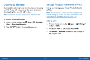 Page 157149
Settings More Settings
Download Booster
Download Booster improves download speed by using 
both Wi-Fi and LTE networks at the same time when 
downloading files over 30 MB in size.
Note: Download Booster uses mobile data services.
To turn on Download Booster:
4. From a Home screen, tap  Apps >  Settings > 
More > Download booster.
5. Tap ON/OFF to turn Download booster on.
Virtual Private Networks (VPN)
Set up and manage your Virtual Private Networks 
(VPNs) .
Note : You must set a screen lock PIN or...