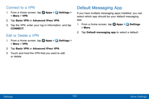 Page 158150
Settings More Settings
Connect to a VPN
1. From a Home screen, tap  Apps >  Settings > 
> More > VPN .
2. Tap Basic VPN or Advanced IPsec VPN.
3. Tap the VPN, enter your log in information, and tap 
CONNECT.
Edit or Delete a VPN
1. From a Home screen, tap  Apps >  Settings > 
> More > VPN .
2. Tap Basic VPN or Advanced IPsec VPN.
3. Touch and hold the VPN that you want to edit 
or delete.
Default Messaging App
If you have multiple messaging apps installed, you can 
select which app should be your...