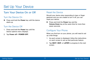 Page 179
Getting StartedSet Up Your Device
Set Up Your Device
Turn Your Device On or Off
Turn the Device On
 ► Press and hold the Power key until the device 
starts up.
Turn the Device Off
1. Press and hold the Power key until the 
Device options menu displays.
2. Tap Power off > POWER OFF.
Reset the Device
Should your device stop responding to taps or finger 
gestures and you are unable to turn it off, you can 
reset your device. 
 ►Press and hold the Power  key and the 
Volume Down key at the same time for...