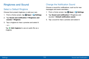 Page 161153
Settings Sound and Notification
Ringtones and Sound
Select a Default Ringtone
Choose from preset ringtones or add your own.
1. From a Home screen, tap  Apps >  Settings.
2. Tap Sound and notification > Ringtones and 
sounds > Ringtone.
3. Tap a ringtone to hear a preview and select it.
– or –
Tap 
 Add ringtone to use an audio file as a 
ringtone.
Change the Notification Sound
Choose a sound for notifications, such as for new 
messages and event reminders.
1. From a Home screen, tap  Apps >  Settings...