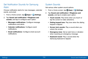 Page 162154
Settings Sound and Notification
Set Notification Sounds for Samsung 
Apps
Choose notification alerts for new messages, calendar 
events, and email.
1. From a Home screen, tap  Apps >  Settings.
2. Tap Sound and notification > Ringtones and 
sounds, and tap to configure each option:
• Messages notifications: Configure message 
notifications and alerts.
• Calendar notifications: Configure event 
notifications.
• Email notifications: Configure email account 
notifications.
System Sounds
Set various...
