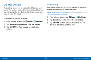 Page 164156
Settings Sound and Notification
Do Not Disturb
This setting allows you to block all notifications and 
alerts. The options below determine what notifications 
can make sounds, and during what time periods you 
want to enter this mode.
To activate Do not disturb mode:
1. From a Home screen, tap  Apps >  Settings.
2. Tap Sound and notification > Do not disturb.
3. Tap ON/OFF by Turn on now to enable this 
option.
Scheduling
This option allows you to turn Do not disturb mode on 
and off automatically at...