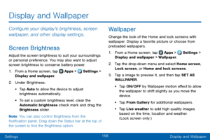 Page 166158
SettingsDisplay and Wallpaper
Display and Wallpaper
Configure your display’s brightness, screen 
wallpaper, and other display settings.
Screen Brightness
Adjust the screen brightness to suit your surroundings 
or personal preference. You may also want to adjust 
screen brightness to conserve battery power.
1. From a Home screen, tap  Apps >  Settings > 
Display and wallpaper.
2. Under Brightness:
• Tap Auto to allow the device to adjust 
brightness automatically. 
• To set a custom brightness level,...