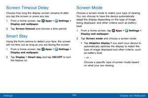 Page 168160
Settings Display and Wallpaper
Screen Timeout Delay
Choose how long the display screen remains lit after 
you tap the screen or press any key. 
1. From a Home screen, tap  Apps >  Settings > 
Display and wallpaper.
2. Tap Screen timeout and choose a time period.
Smart Stay
Using the front camera to detect your face, the screen 
will not time out as long as you are facing the screen.
1. From a Home screen, tap  Apps >  Settings > 
Display and wallpaper.
2. Tap Display > Smart stay and tap ON/OFF to...