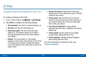 Page 170162
SettingsS Pen
S Pen
Configure options and settings for the S Pen.
To configure settings for the S Pen:
1. From a Home screen, tap  Apps >  Settings  
2. Tap S Pen to configure the following settings:
• Air command: Turn the Air command feature on. 
• Air view: Turn the Air view feature on. 
• Direct pen input: Turn the Direct pen input 
feature on. This feature allows you to switch 
from the keyboard to the S Pen when filling in 
form fields.
• Pointer: Turn the pointer on. The pointer 
appears on...