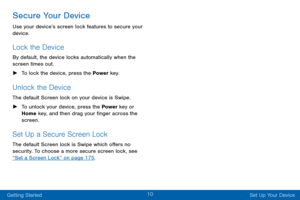 Page 1810
Getting Started Set Up Your Device
Secure Your Device
Use your device’s screen lock features to secure your 
device. 
Lock the Device
By default, the device locks automatically when the 
screen times out.
 ►To lock the device, press the Power  key.
Unlock the Device
The default Screen lock on your device is Swipe.
 ►To unlock your device, press the Power  key or 
Home key, and then drag your finger across the 
screen. 
Set Up a Secure Screen Lock
The default Screen lock is Swipe which offers no...