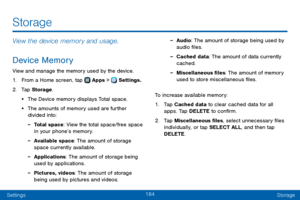 Page 172164
SettingsStorage
View the device memory and usage.
Device Memory
View and manage the memory used by the device.
1. From a Home screen, tap  Apps >  Settings.
2. Tap Storage .
• The Device memory displays Total space.
• The amounts of memory used are further 
divided into:
 -Total space: View the total space/free space 
in your phone’s memory.
 -Available space: The amount of storage 
space currently available.
 -Applications: The amount of storage being 
used by applications.
 -Pictures, videos: The...