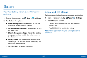 Page 173165
SettingsBattery
View how battery power is used for device 
activities.
1. From a Home screen, tap  Apps >  Settings.
2. Tap Battery for options:
• Power saving mode: Tap ON/OFF to turn the feature on, and customize options.
• Ultra power saving mode: Tap ON/OFF to turn the feature on.
• Show battery percentage: Display the battery 
charge percentage next to the battery icon on 
the Status bar.
• Battery chart: The battery level displays as a 
percentage. The amount of time the battery has 
been used...