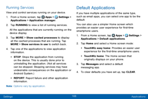 Page 176168
Settings Applications
Running Services
View and control services running on your device.
1. From a Home screen, tap  Apps >  Settings > 
Applications > Application manager.
2. Tap RUNNING to view a list of running services.
All the applications that are currently running on the 
device display.
3. Tap MORE > Show cached processes to display 
all the cached processes that are running. Tap 
MORE > Show services in use to switch back.
4. Tap one of the applications to view application 
information.
•...