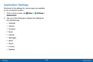 Page 177169
Settings Applications
Application Settings
Shortcuts to the settings for various apps are available 
in one convenient location.
1. From a Home screen, tap  Apps >  Settings > 
Applications.
2. Tap one of the following to display the settings for 
the selected app:
• Calendar
• Camera
• Contacts
• Email
• Internet
• Messages
• Music
• Phone
• S Voice
• Weather  